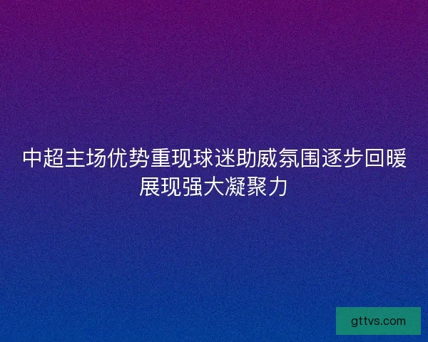 中超主场优势重现球迷助威氛围逐步回暖展现强大凝聚力