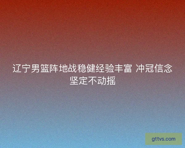 辽宁男篮阵地战稳健经验丰富 冲冠信念坚定不动摇