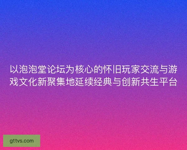 以泡泡堂论坛为核心的怀旧玩家交流与游戏文化新聚集地延续经典与创新共生平台