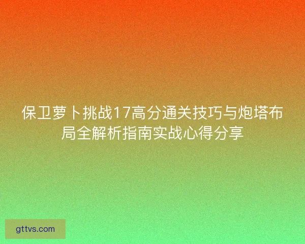 保卫萝卜挑战17高分通关技巧与炮塔布局全解析指南实战心得分享