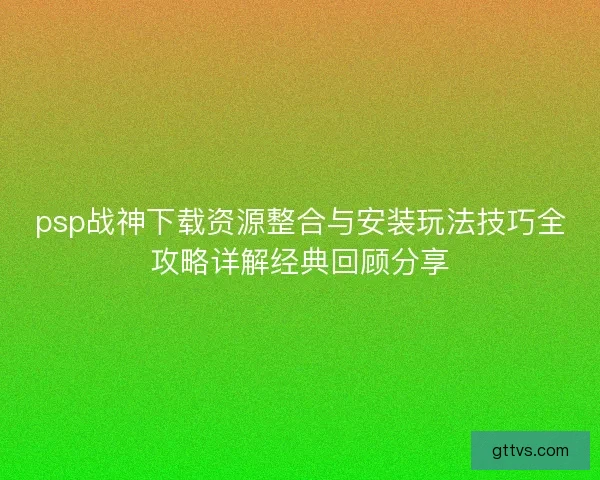 psp战神下载资源整合与安装玩法技巧全攻略详解经典回顾分享